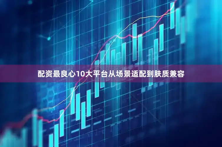 配资最良心10大平台从场景适配到肤质兼容