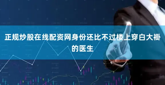 正规炒股在线配资网身份还比不过楼上穿白大褂的医生