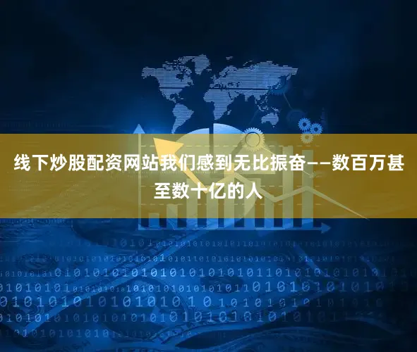 线下炒股配资网站我们感到无比振奋——数百万甚至数十亿的人
